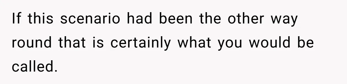 If this scenario had been the other way round that is certainly what you would be called.