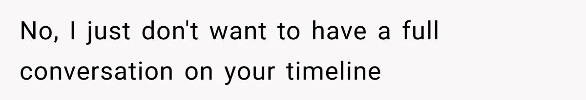 No, I just don't want to have a full conversation on your timeline