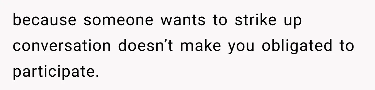 because someone wants to strike up conversation doesn’t make you obligated to participate.