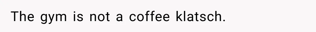 The gym is not a coffee klatsch.