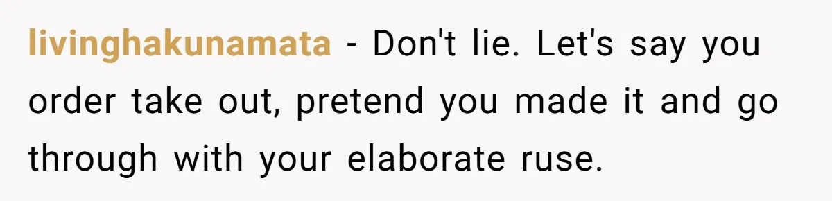 livinghakunamata − Don't lie. Let's say you order take out, pretend you made it and go through with your elaborate ruse.