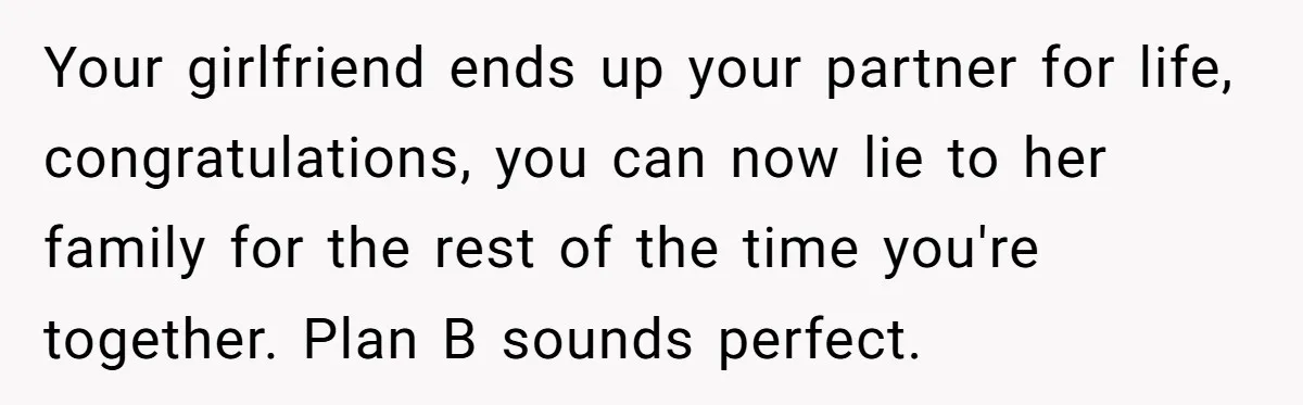 Your girlfriend ends up your partner for life, congratulations, you can now lie to her family for the rest of the time you're together. ​Plan B sounds perfect.