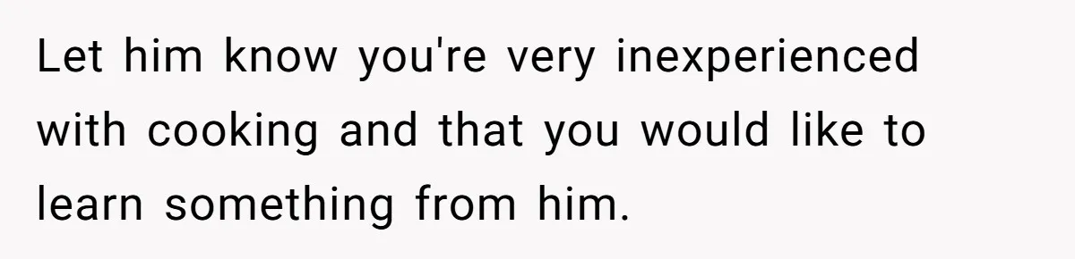 Let him know you're very inexperienced with cooking and that you would like to learn something from him.