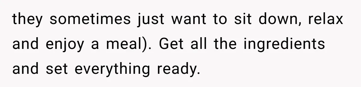 they sometimes just want to sit down, relax and enjoy a meal). Get all the ingredients and set everything ready.