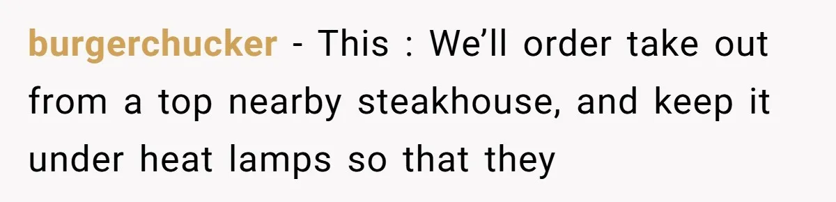 burgerchucker − This : We’ll order take out from a top nearby steakhouse, and keep it under heat lamps so that they