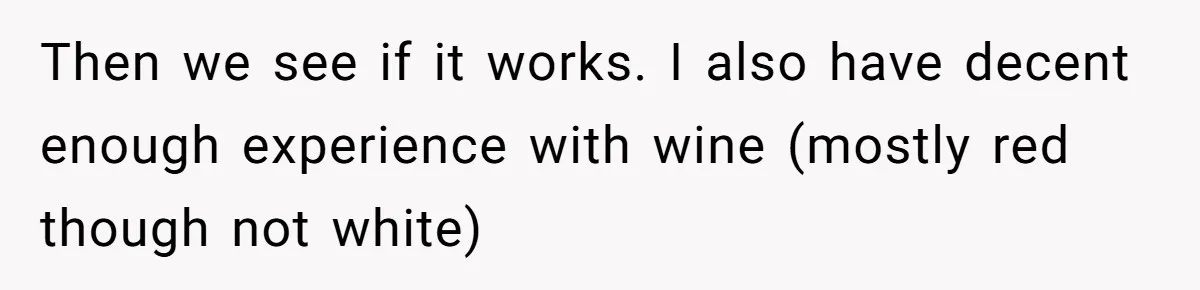 Then we see if it works. I also have decent enough experience with wine (mostly red though not white)