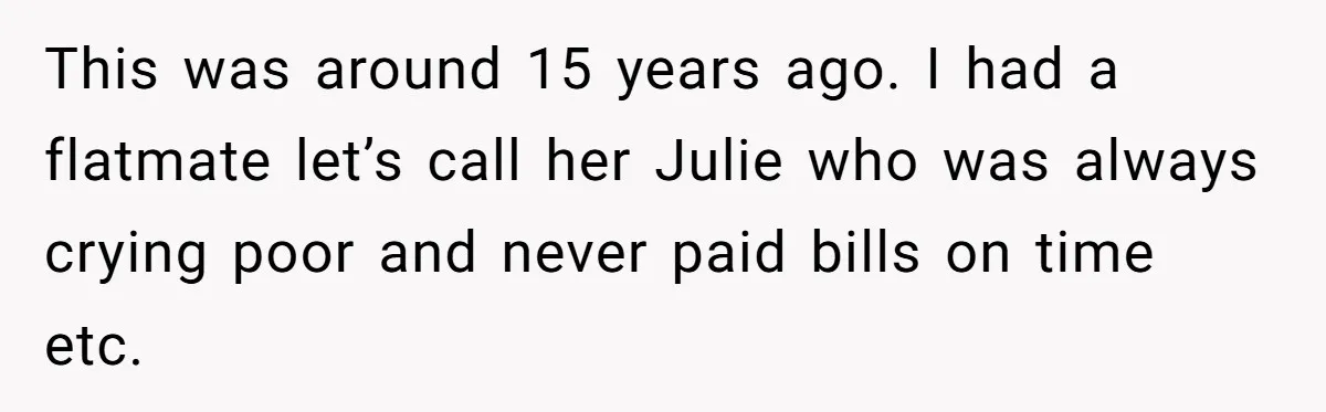 This was around 15 years ago. I had a flatmate let’s call her Julie who was always crying poor and never paid bills on time etc.
