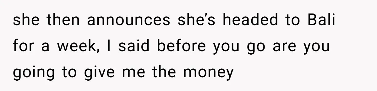 she then announces she’s headed to Bali for a week, I said before you go are you going to give me the money