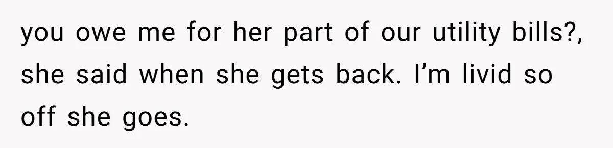 you owe me for her part of our utility bills?, she said when she gets back. I’m livid so off she goes.