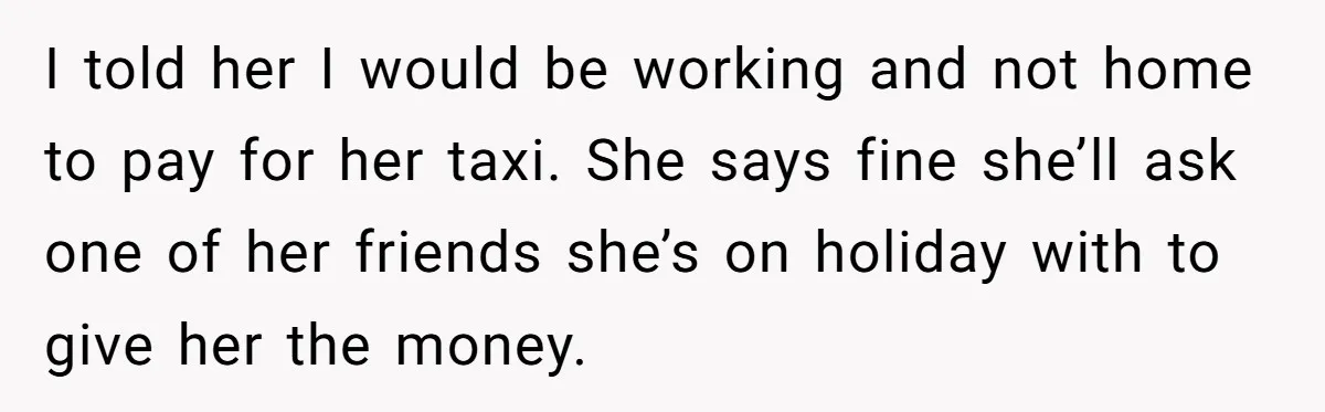 I told her I would be working and not home to pay for her taxi. She says fine she’ll ask one of her friends she’s on holiday with to give...