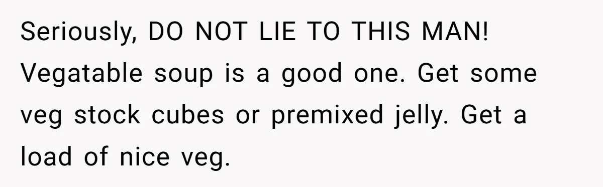 Seriously, DO NOT LIE TO THIS MAN! Vegatable soup is a good one. Get some veg stock cubes or premixed jelly. Get a load of nice veg.
