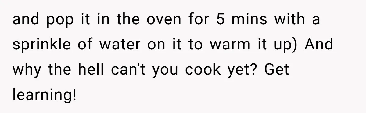 and pop it in the oven for 5 mins with a sprinkle of water on it to warm it up) And why the hell can't you cook yet? Get learning!