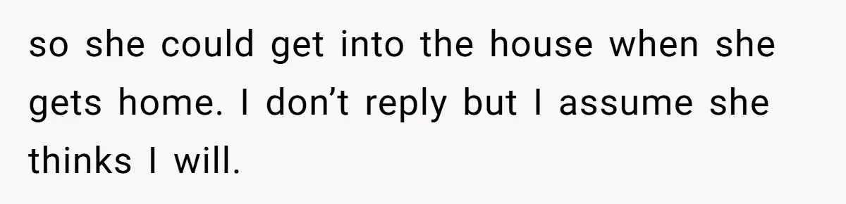 so she could get into the house when she gets home. I don’t reply but I assume she thinks I will.