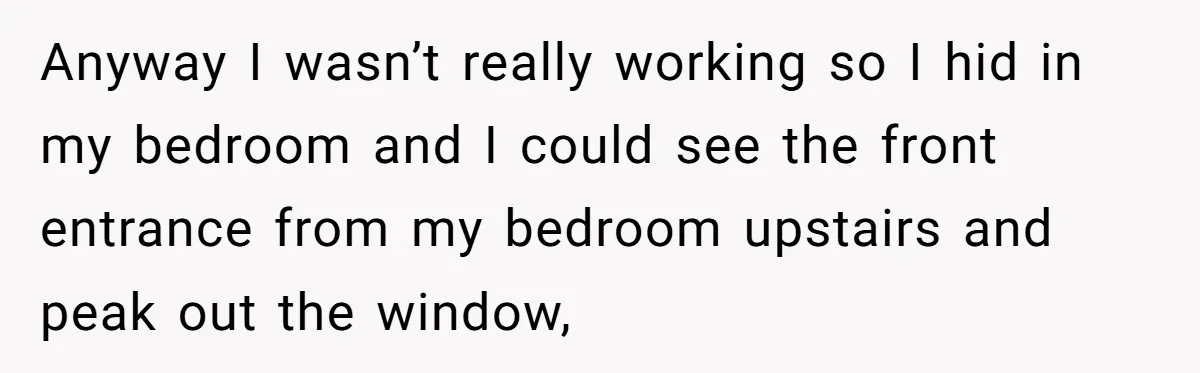Anyway I wasn’t really working so I hid in my bedroom and I could see the front entrance from my bedroom upstairs and peak out the window,