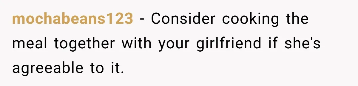 mochabeans123 − Consider cooking the meal together with your girlfriend if she's agreeable to it.