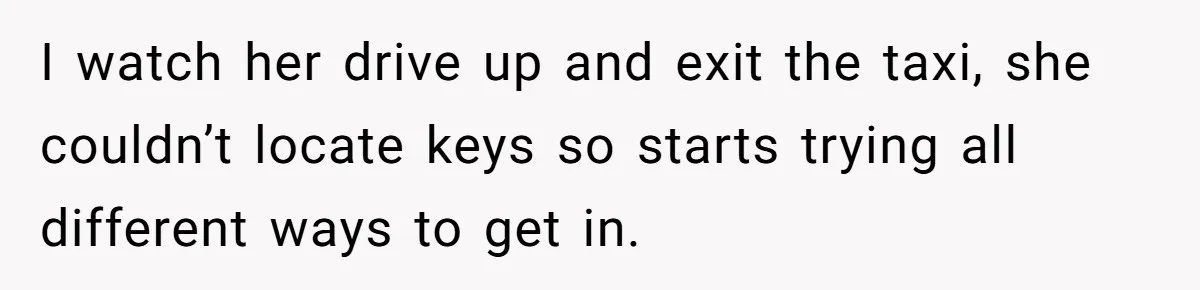 I watch her drive up and exit the taxi, she couldn’t locate keys so starts trying all different ways to get in.