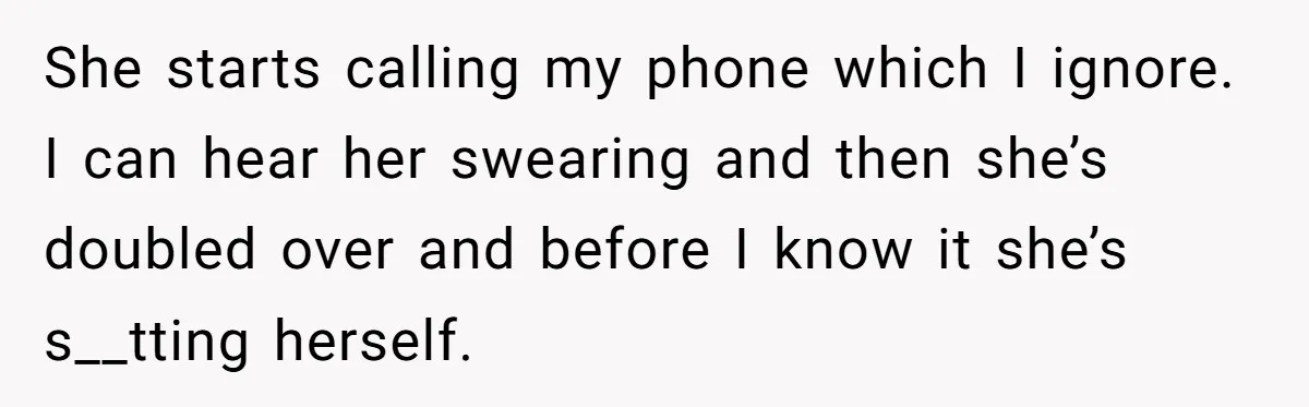 She starts calling my phone which I ignore. I can hear her swearing and then she’s doubled over and before I know it she’s s__tting herself.