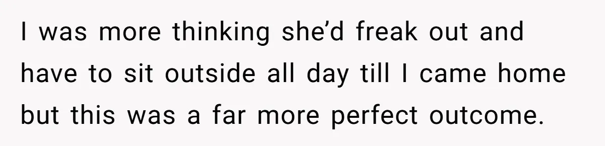 I was more thinking she’d freak out and have to sit outside all day till I came home but this was a far more perfect outcome.