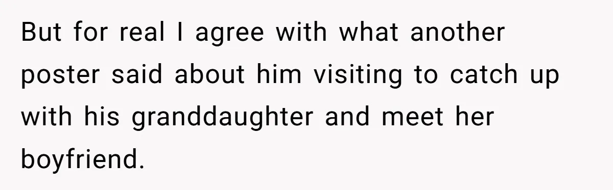 But for real I agree with what another poster said about him visiting to catch up with his granddaughter and meet her boyfriend.