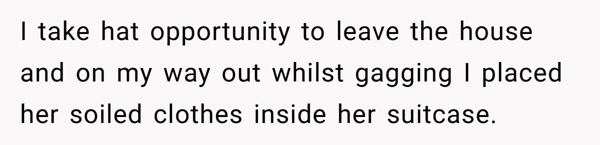 I take hat opportunity to leave the house and on my way out whilst gagging I placed her soiled clothes inside her suitcase.