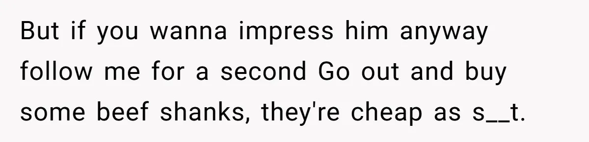 But if you wanna impress him anyway follow me for a second Go out and buy some beef shanks, they're cheap as s__t.
