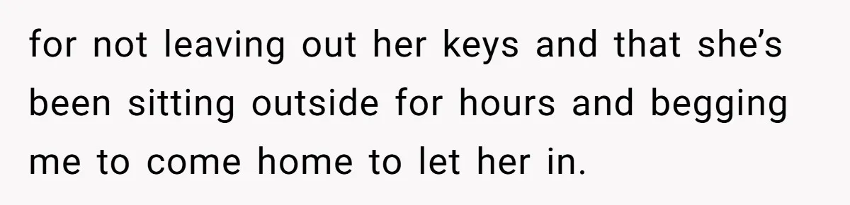for not leaving out her keys and that she’s been sitting outside for hours and begging me to come home to let her in.