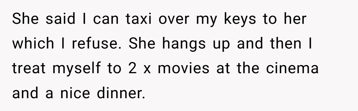 She said I can taxi over my keys to her which I refuse. She hangs up and then I treat myself to 2 x movies at the cinema and a...