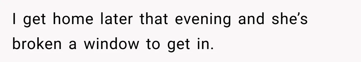 I get home later that evening and she’s broken a window to get in.