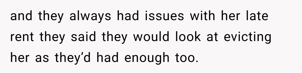 and they always had issues with her late rent they said they would look at evicting her as they’d had enough too.