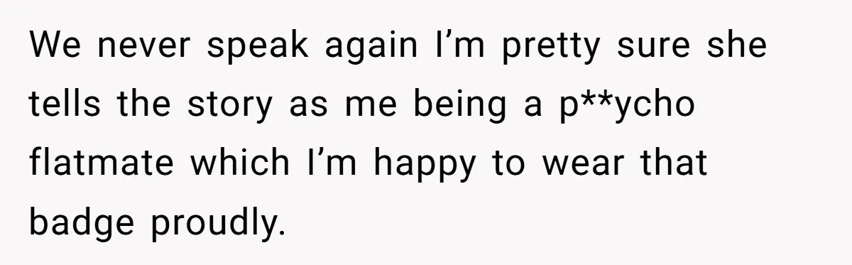 We never speak again I’m pretty sure she tells the story as me being a p**ycho flatmate which I’m happy to wear that badge proudly.