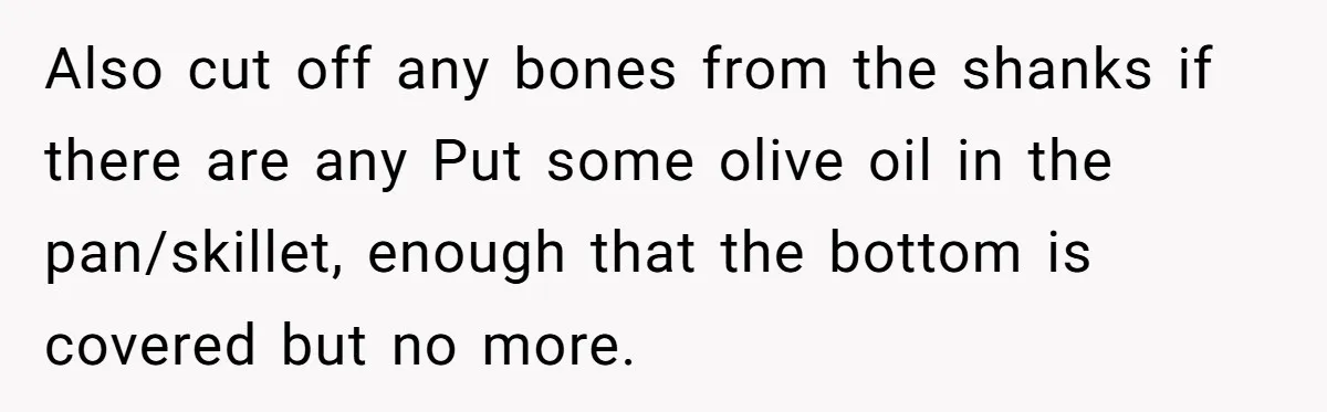 Also cut off any bones from the shanks if there are any Put some olive oil in the pan/skillet, enough that the bottom is covered but no more.