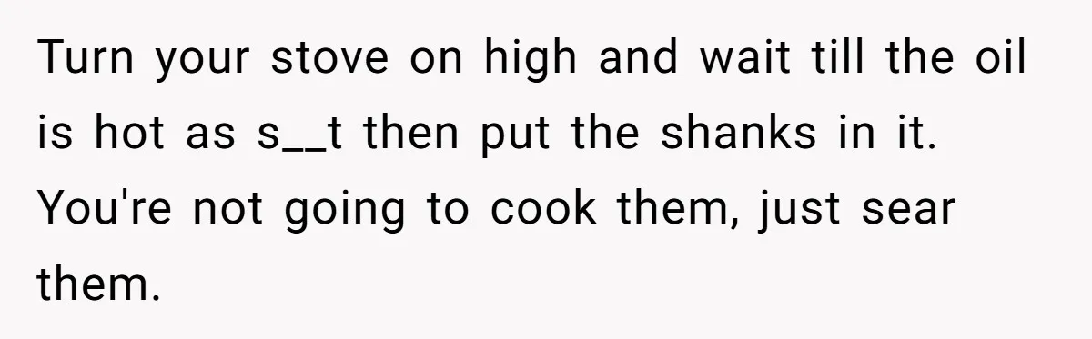 Turn your stove on high and wait till the oil is hot as s__t then put the shanks in it. You're not going to cook them, just sear them.