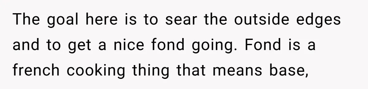 The goal here is to sear the outside edges and to get a nice fond going. Fond is a french cooking thing that means base,