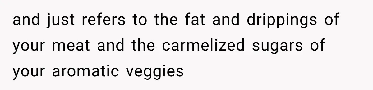 and just refers to the fat and drippings of your meat and the carmelized sugars of your aromatic veggies