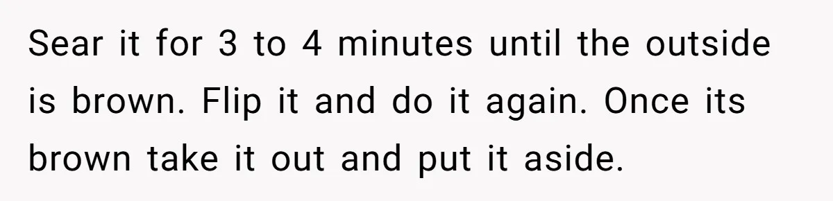 Sear it for 3 to 4 minutes until the outside is brown. Flip it and do it again. Once its brown take it out and put it aside.