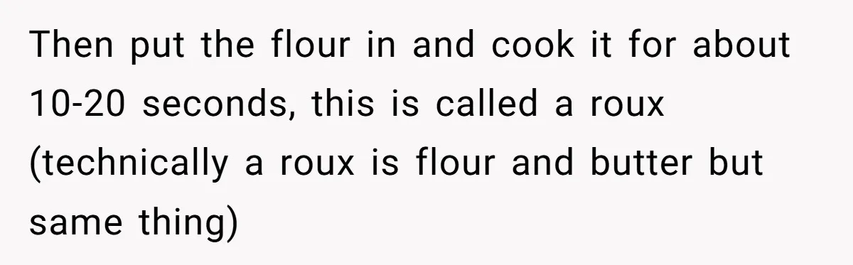 Then put the flour in and cook it for about 10-20 seconds, this is called a roux (technically a roux is flour and butter but same thing)