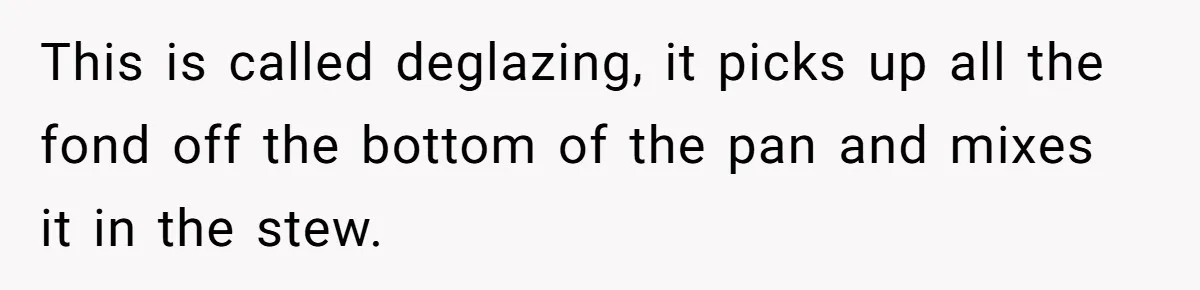 This is called deglazing, it picks up all the fond off the bottom of the pan and mixes it in the stew.