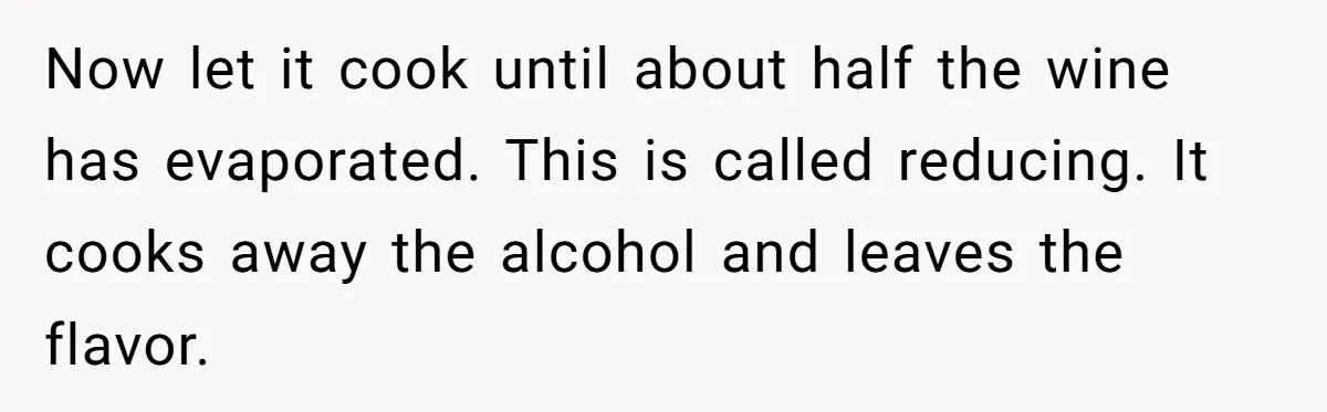 Now let it cook until about half the wine has evaporated. This is called reducing. It cooks away the alcohol and leaves the flavor.