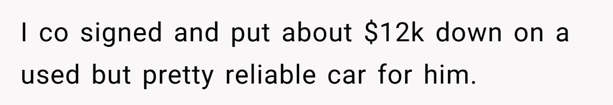 I co signed and put about $12k down on a used but pretty reliable car for him.