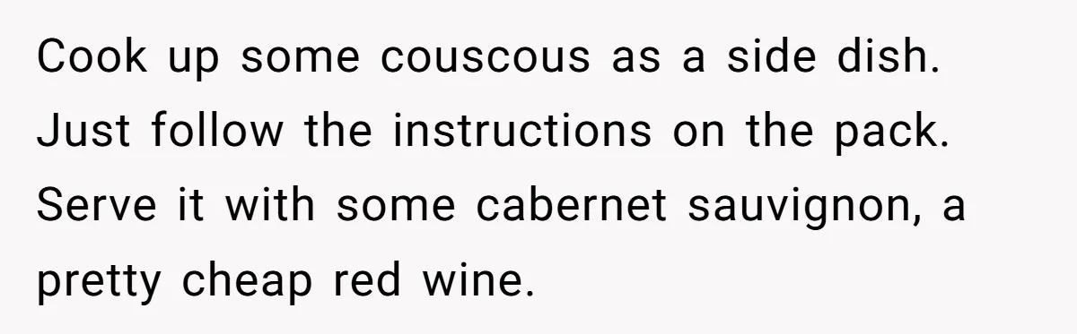 Cook up some couscous as a side dish. Just follow the instructions on the pack. Serve it with some cabernet sauvignon, a pretty cheap red wine.