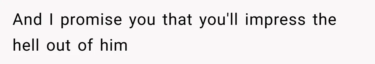 And I promise you that you'll impress the hell out of him