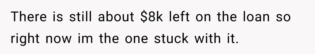 There is still about $8k left on the loan so right now im the one stuck with it.