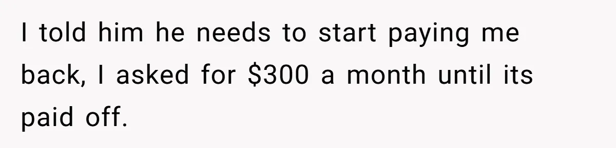 I told him he needs to start paying me back, I asked for $300 a month until its paid off.
