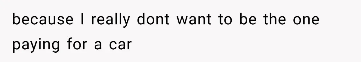 because I really dont want to be the one paying for a car