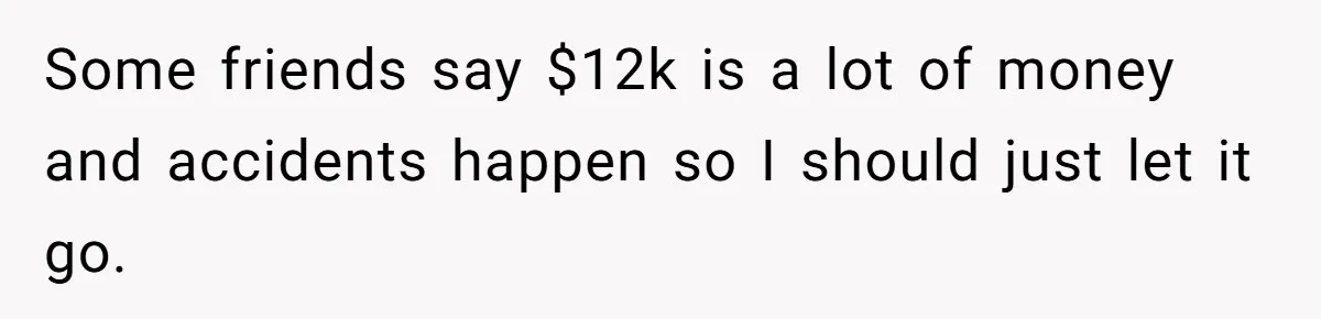 Some friends say $12k is a lot of money and accidents happen so I should just let it go.