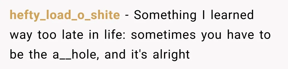 hefty_load_o_shite − Something I learned way too late in life: sometimes you have to be the a__hole, and it's alright
