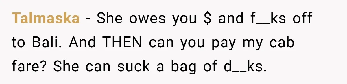 Talmaska − She owes you $ and f__ks off to Bali. And THEN can you pay my cab fare? She can suck a bag of d__ks.