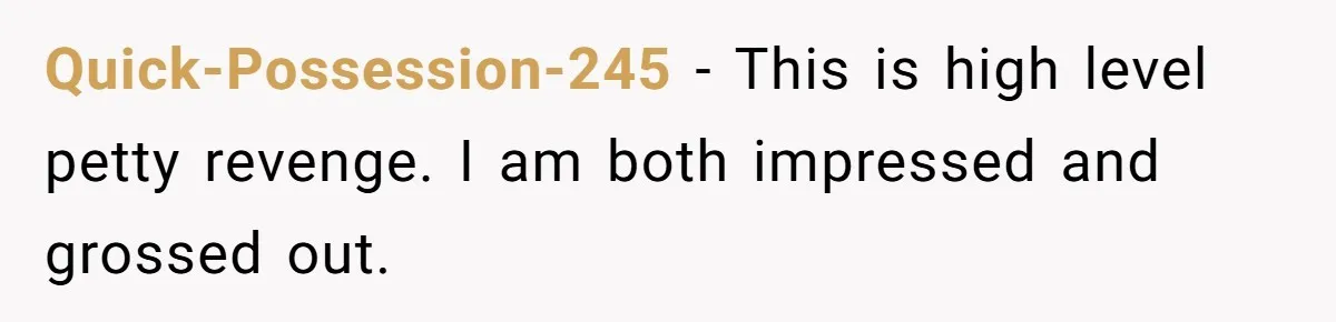 Quick-Possession-245 − This is high level petty revenge. I am both impressed and grossed out.