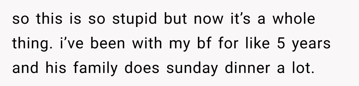 so this is so stupid but now it’s a whole thing. i’ve been with my bf for like 5 years and his family does sunday dinner a lot.