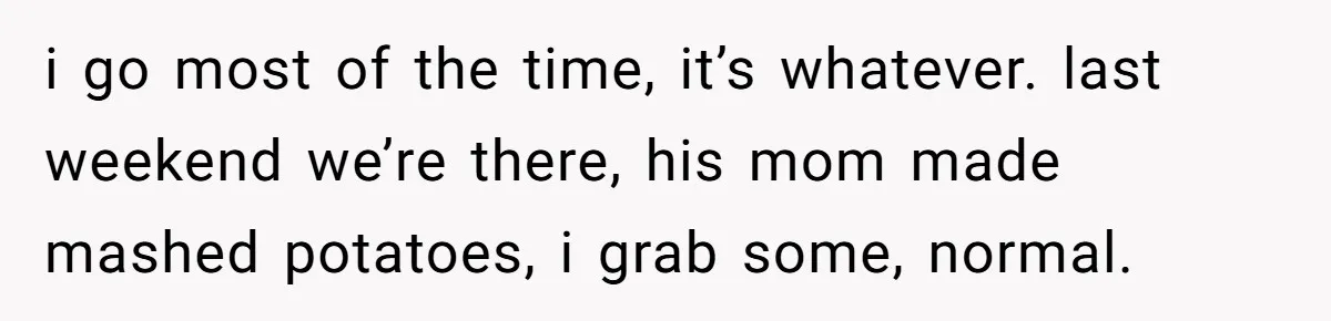 i go most of the time, it’s whatever. last weekend we’re there, his mom made mashed potatoes, i grab some, normal.
